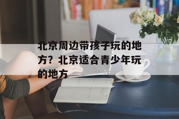 北京周边带孩子玩的地方？北京适合青少年玩的地方-第1张图片-