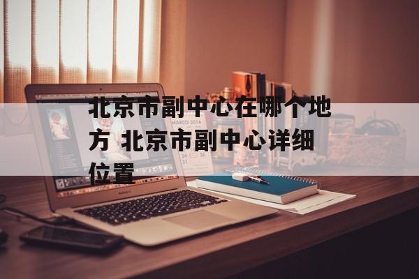 北京市副中心在哪个地方 北京市副中心详细位置-第1张图片-