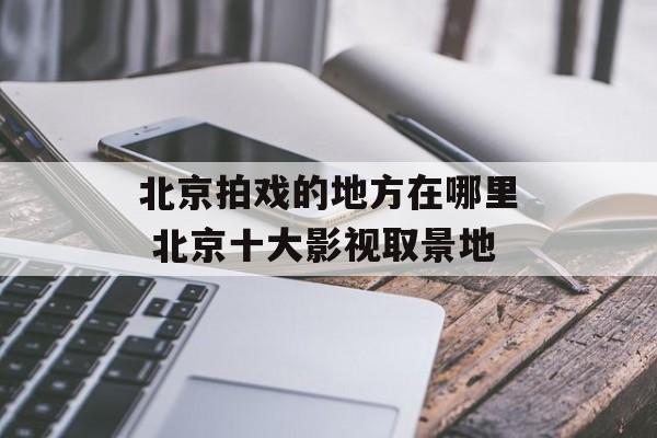 北京拍戏的地方在哪里 北京十大影视取景地-第1张图片-