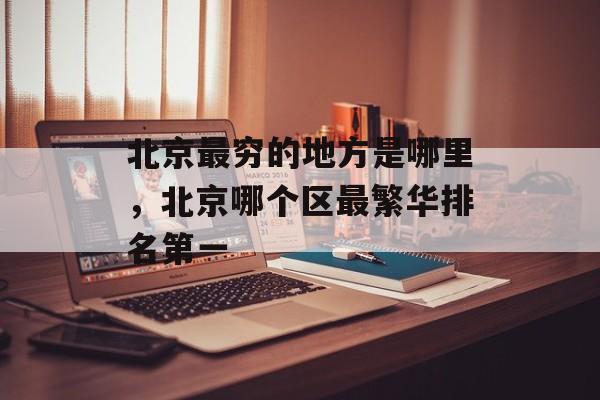 北京最穷的地方是哪里，北京哪个区最繁华排名第一-第1张图片-