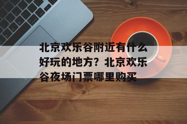 北京欢乐谷附近有什么好玩的地方？北京欢乐谷夜场门票哪里购买-第1张图片-