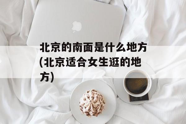 北京的南面是什么地方(北京适合女生逛的地方)-第1张图片-