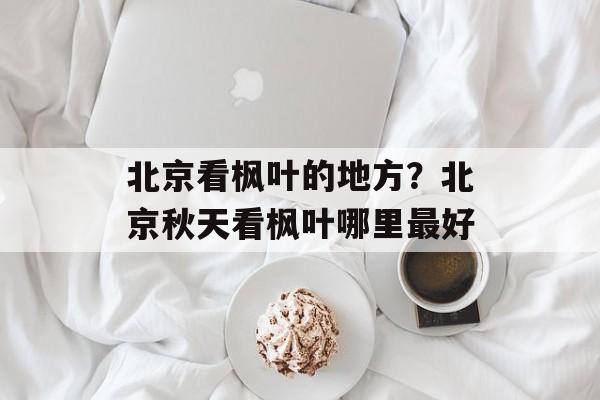 北京看枫叶的地方？北京秋天看枫叶哪里最好-第1张图片-