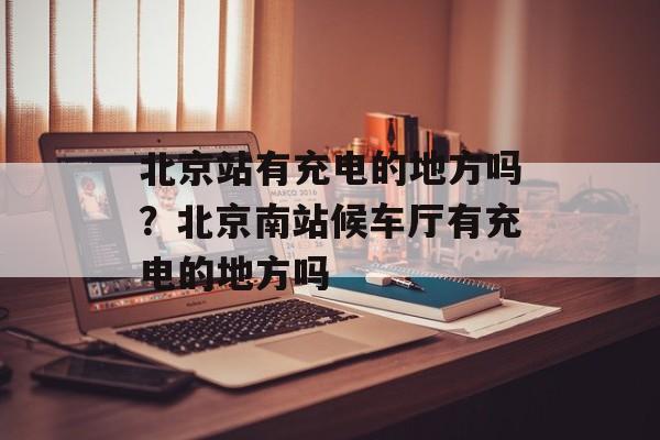 北京站有充电的地方吗？北京南站候车厅有充电的地方吗-第1张图片-