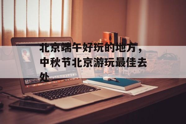 北京端午好玩的地方，中秋节北京游玩最佳去处-第1张图片-
