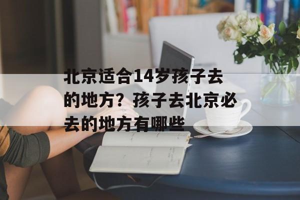 北京适合14岁孩子去的地方？孩子去北京必去的地方有哪些-第1张图片-