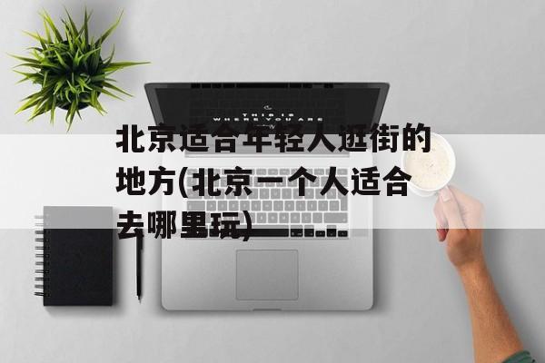 北京适合年轻人逛街的地方(北京一个人适合去哪里玩)-第1张图片-