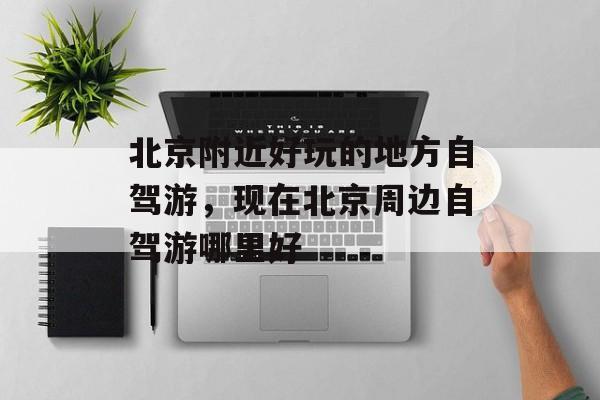 北京附近好玩的地方自驾游，现在北京周边自驾游哪里好-第1张图片-
