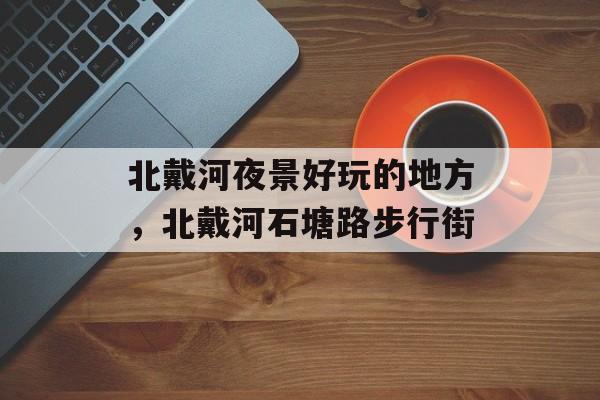 北戴河夜景好玩的地方，北戴河石塘路步行街-第1张图片-