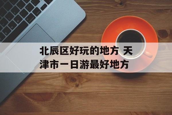 北辰区好玩的地方 天津市一日游最好地方-第1张图片-