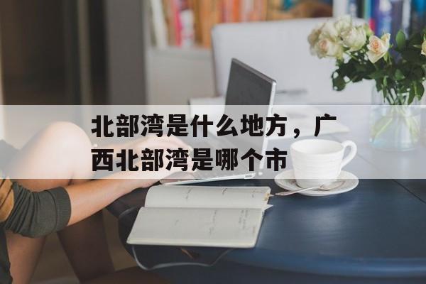 北部湾是什么地方，广西北部湾是哪个市-第1张图片-