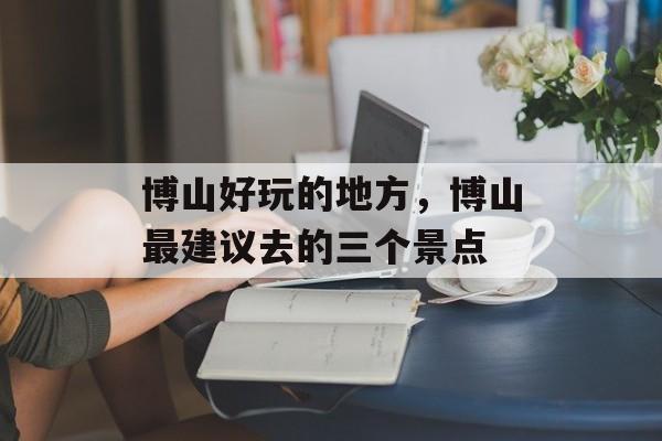 博山好玩的地方，博山最建议去的三个景点-第1张图片-