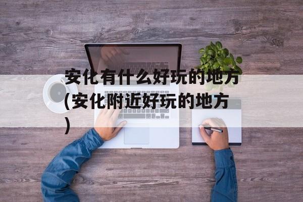 安化有什么好玩的地方(安化附近好玩的地方)-第1张图片-