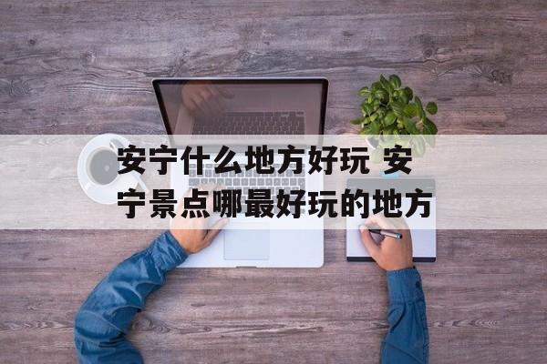 安宁什么地方好玩 安宁景点哪最好玩的地方-第1张图片-