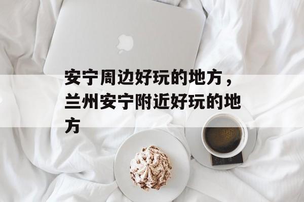 安宁周边好玩的地方，兰州安宁附近好玩的地方-第1张图片-