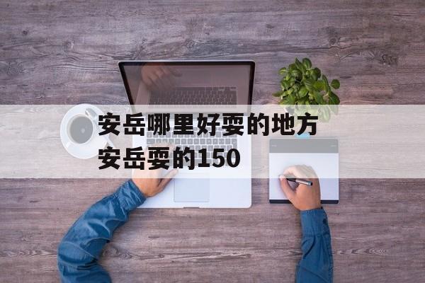 安岳哪里好耍的地方 安岳耍的150-第1张图片-