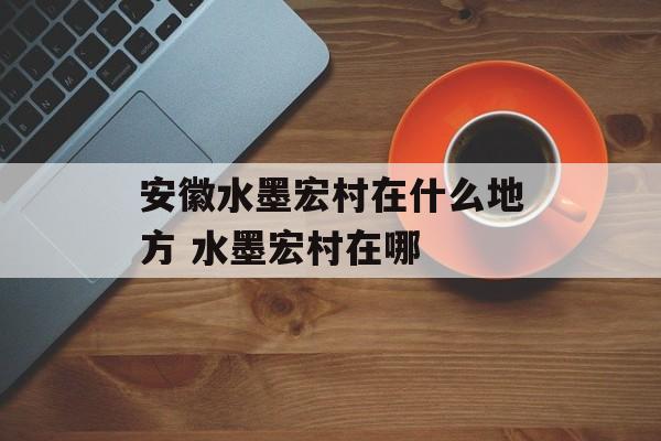 安徽水墨宏村在什么地方 水墨宏村在哪-第1张图片-