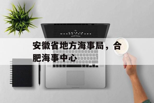 安徽省地方海事局，合肥海事中心-第1张图片-