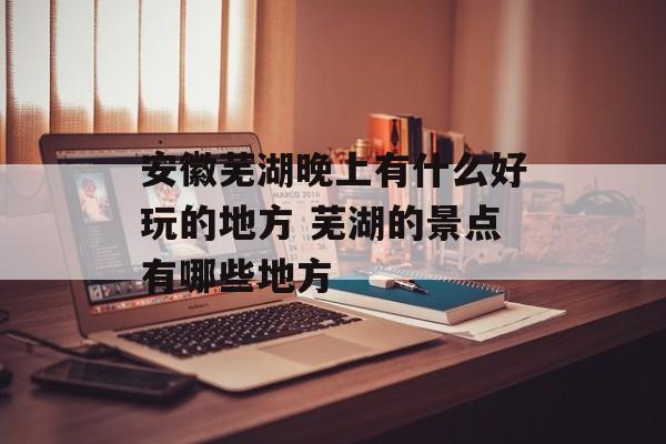 安徽芜湖晚上有什么好玩的地方 芜湖的景点有哪些地方-第1张图片-