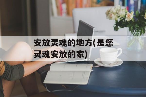 安放灵魂的地方(是您灵魂安放的家)-第1张图片-