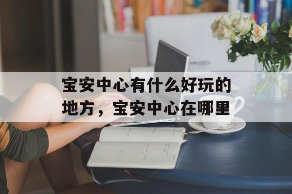 宝安中心有什么好玩的地方，宝安中心在哪里-第1张图片-