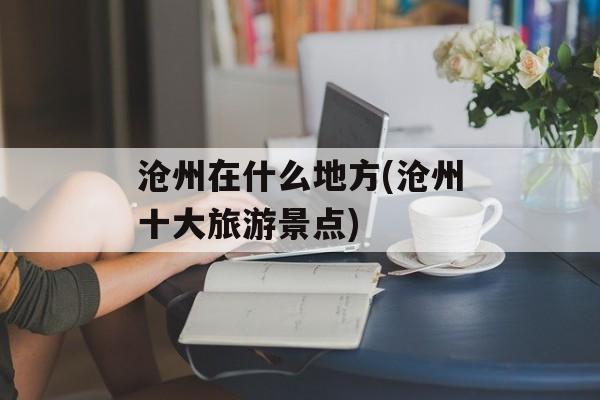 沧州在什么地方(沧州十大旅游景点)-第1张图片-