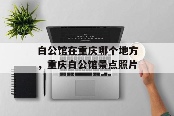 白公馆在重庆哪个地方，重庆白公馆景点照片-第1张图片-