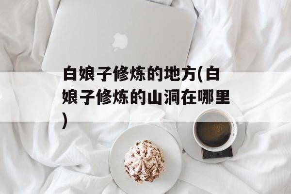 白娘子修炼的地方(白娘子修炼的山洞在哪里)-第1张图片-