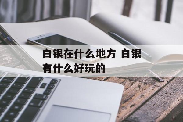 白银在什么地方 白银有什么好玩的-第1张图片-
