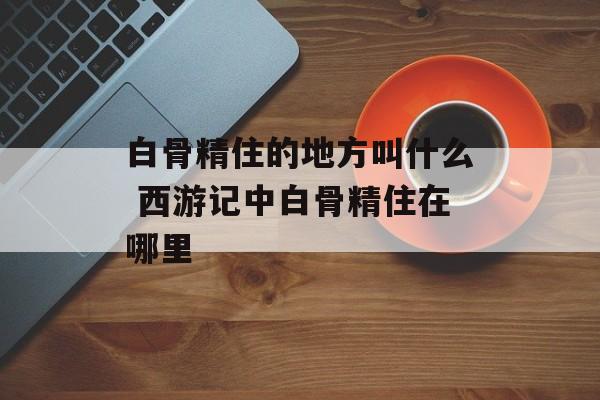 白骨精住的地方叫什么 西游记中白骨精住在哪里-第1张图片-