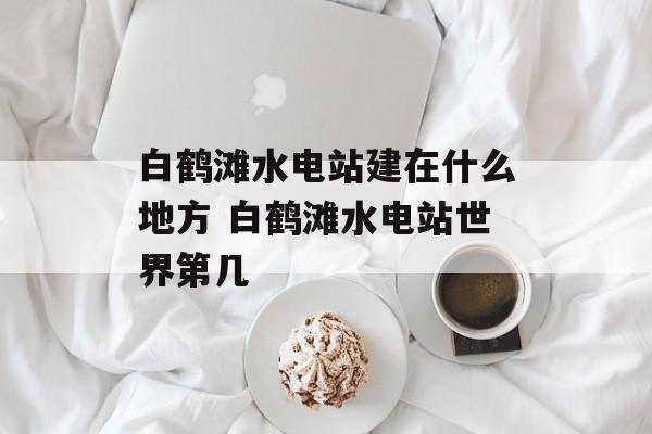 白鹤滩水电站建在什么地方 白鹤滩水电站世界第几-第1张图片-