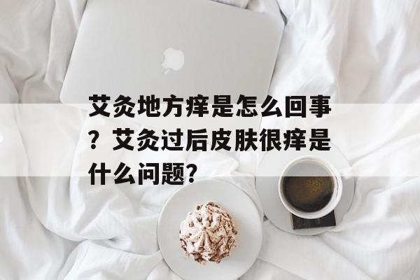 艾灸地方痒是怎么回事？艾灸过后皮肤很痒是什么问题？-第1张图片-