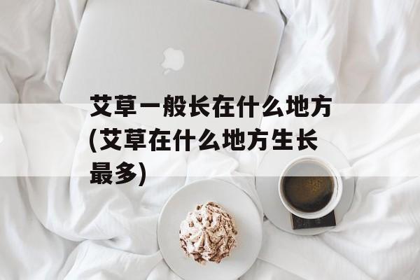 艾草一般长在什么地方(艾草在什么地方生长最多)-第1张图片-