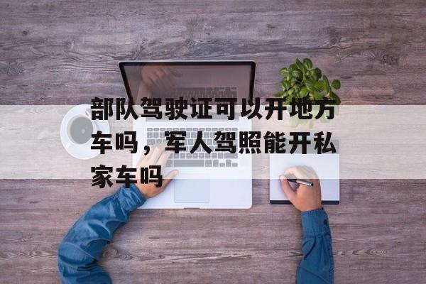 部队驾驶证可以开地方车吗，军人驾照能开私家车吗-第1张图片-