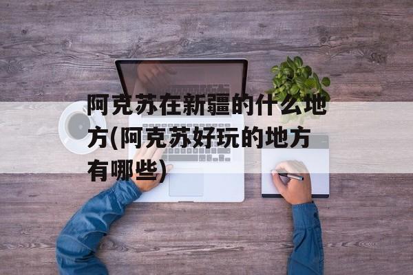 阿克苏在新疆的什么地方(阿克苏好玩的地方有哪些)-第1张图片-