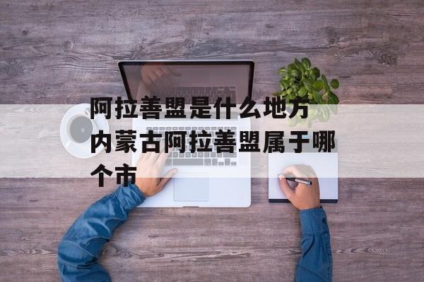 阿拉善盟是什么地方 内蒙古阿拉善盟属于哪个市-第1张图片-