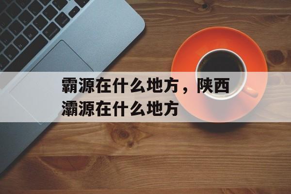 霸源在什么地方，陕西灞源在什么地方-第1张图片-