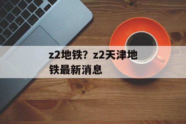 z2地铁？z2天津地铁最新消息-第1张图片-