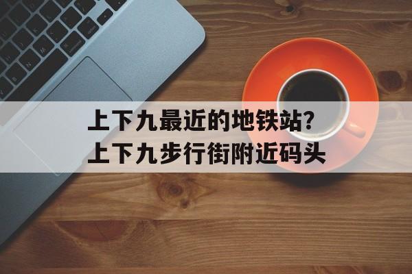 上下九最近的地铁站？上下九步行街附近码头-第1张图片-