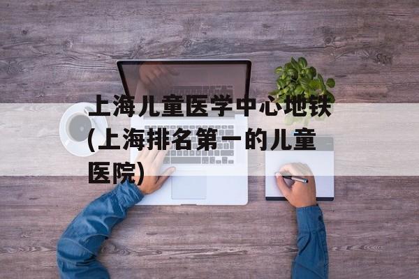 上海儿童医学中心地铁(上海排名第一的儿童医院)-第1张图片-