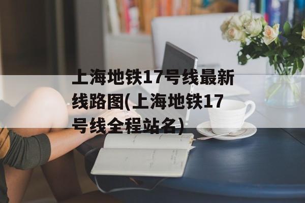 上海地铁17号线最新线路图(上海地铁17号线全程站名)-第1张图片-