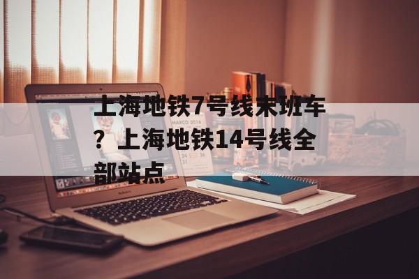 上海地铁7号线末班车？上海地铁14号线全部站点-第1张图片-