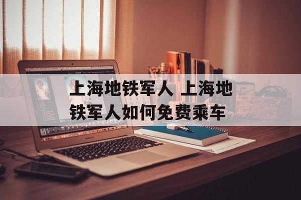 上海地铁军人 上海地铁军人如何免费乘车-第1张图片-