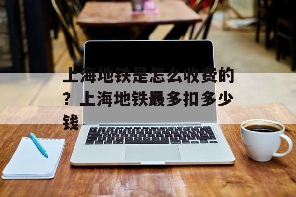 上海地铁是怎么收费的？上海地铁最多扣多少钱-第1张图片-