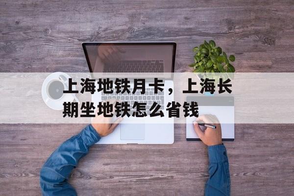 上海地铁月卡，上海长期坐地铁怎么省钱-第1张图片-