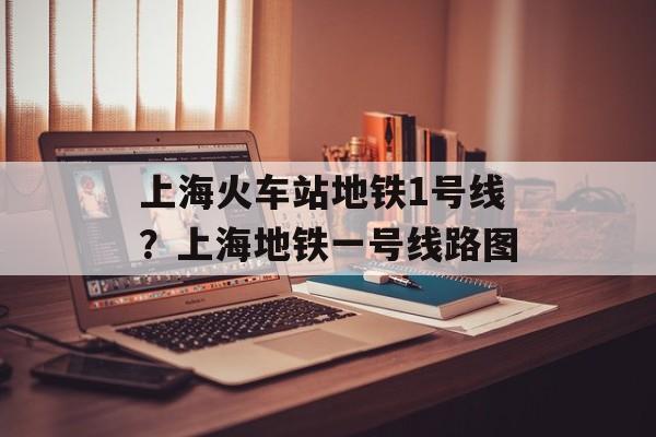 上海火车站地铁1号线？上海地铁一号线路图-第1张图片-