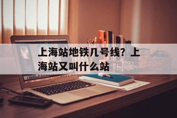 上海站地铁几号线？上海站又叫什么站-第1张图片-