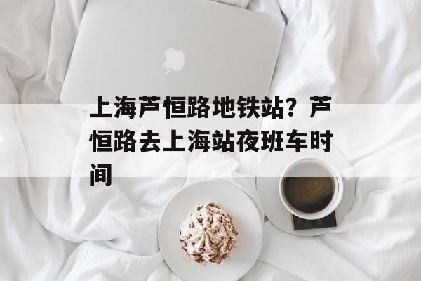 上海芦恒路地铁站？芦恒路去上海站夜班车时间-第1张图片-