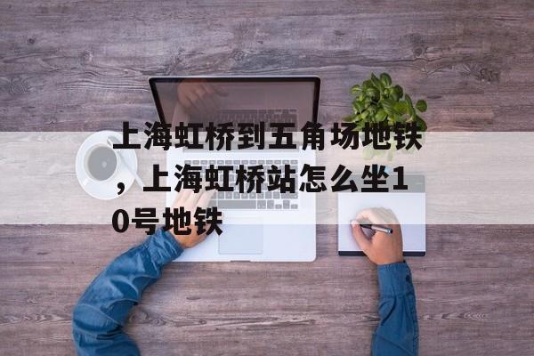 上海虹桥到五角场地铁，上海虹桥站怎么坐10号地铁-第1张图片-
