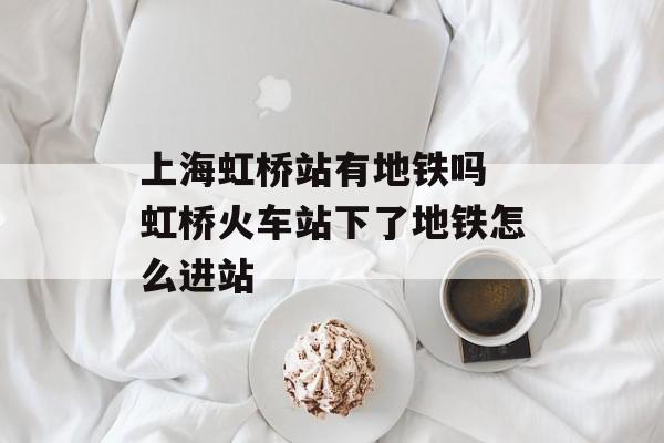 上海虹桥站有地铁吗 虹桥火车站下了地铁怎么进站-第1张图片-